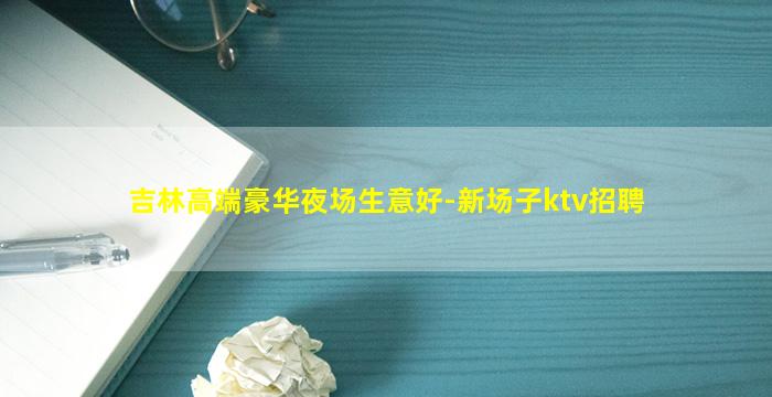 吉林高端豪华夜场生意好-新场子ktv招聘